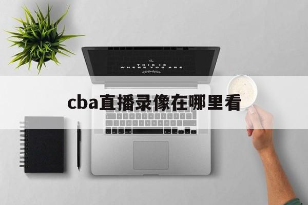 cba直播录像在哪里看_(cba直播录像在哪里看啊)