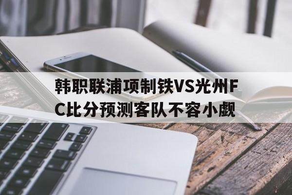 关于韩职联浦项制铁VS光州FC比分预测客队不容小觑的信息 第1张 关于韩职联浦项制铁VS光州FC比分预测客队不容小觑的信息 第1张