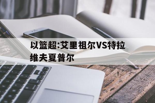 包含以篮超:艾里祖尔VS特拉维夫夏普尔的词条 第1张 包含以篮超:艾里祖尔VS特拉维夫夏普尔的词条 第1张
