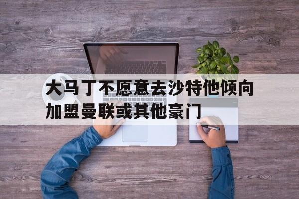 关于大马丁不愿意去沙特他倾向加盟曼联或其他豪门的信息 第1张 关于大马丁不愿意去沙特他倾向加盟曼联或其他豪门的信息 第1张