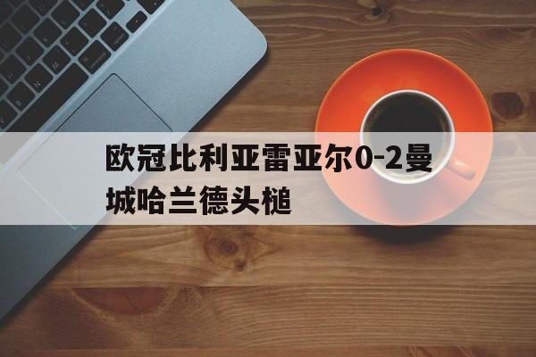 包含欧冠比利亚雷亚尔0-2曼城哈兰德头槌的词条