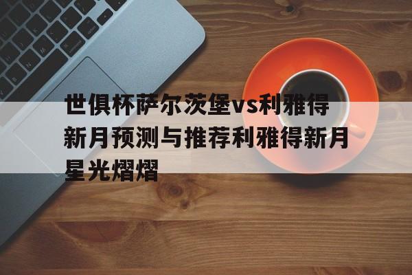 关于世俱杯萨尔茨堡vs利雅得新月预测与推荐利雅得新月星光熠熠的信息 第1张 关于世俱杯萨尔茨堡vs利雅得新月预测与推荐利雅得新月星光熠熠的信息 第1张
