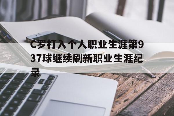 C罗打入个人职业生涯第937球继续刷新职业生涯纪录的简单介绍