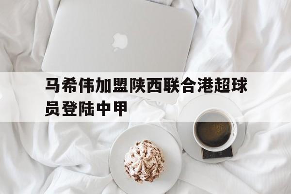 马希伟加盟陕西联合港超球员登陆中甲  第1张