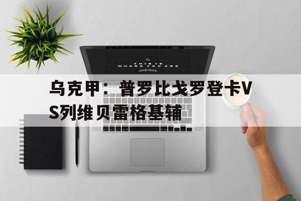 乌克甲:普罗比戈罗登卡VS列维贝雷格基辅的简单介绍 第1张 乌克甲:普罗比戈罗登卡VS列维贝雷格基辅的简单介绍 第1张