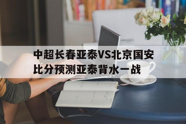 中超长春亚泰VS北京国安比分预测亚泰背水一战的简单介绍 第1张 中超长春亚泰VS北京国安比分预测亚泰背水一战的简单介绍 第1张