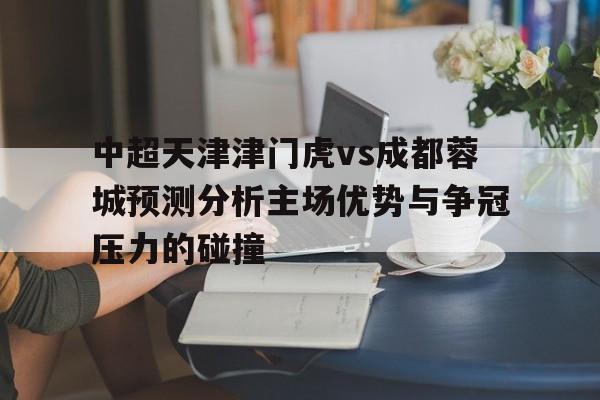 关于中超天津津门虎vs成都蓉城预测分析主场优势与争冠压力的碰撞的信息  第1张