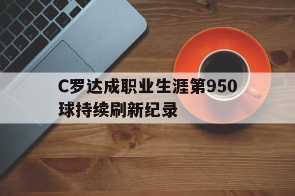 C罗达成职业生涯第950球持续刷新纪录的简单介绍 第1张 C罗达成职业生涯第950球持续刷新纪录的简单介绍 第1张