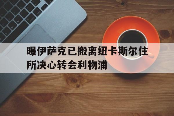 曝伊萨克已搬离纽卡斯尔住所决心转会利物浦的简单介绍