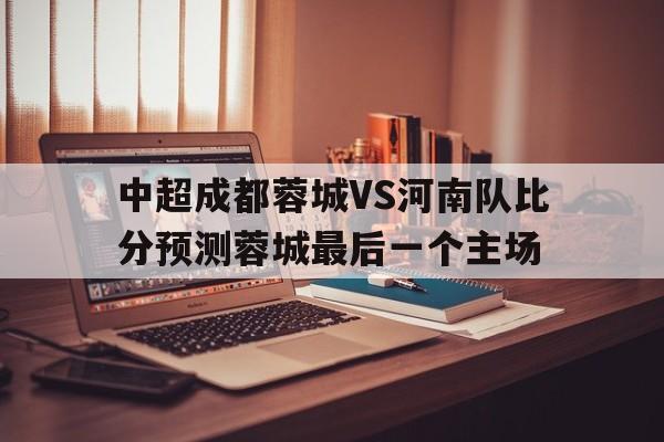 关于中超成都蓉城VS河南队比分预测蓉城最后一个主场的信息  第1张