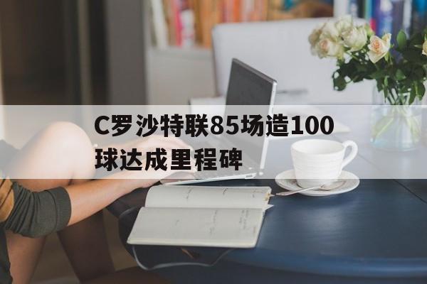 C罗沙特联85场造100球达成里程碑的简单介绍 第1张 C罗沙特联85场造100球达成里程碑的简单介绍 第1张